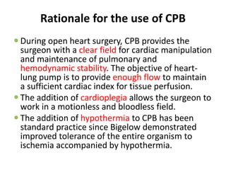 Rationale for the use of CPB
 During open heart surgery, CPB provides the
surgeon with a clear field for cardiac manipulation
and maintenance of pulmonary and
hemodynamic stability. The objective of heart-
lung pump is to provide enough flow to maintain
a sufficient cardiac index for tissue perfusion.
 The addition of cardioplegia allows the surgeon to
work in a motionless and bloodless field.
 The addition of hypothermia to CPB has been
standard practice since Bigelow demonstrated
improved tolerance of the entire organism to
ischemia accompanied by hypothermia.
 