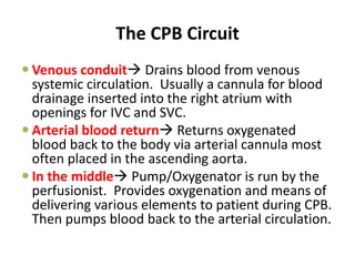 The CPB Circuit
 Venous conduit Drains blood from venous
systemic circulation. Usually a cannula for blood
drainage inserted into the right atrium with
openings for IVC and SVC.
 Arterial blood return Returns oxygenated
blood back to the body via arterial cannula most
often placed in the ascending aorta.
 In the middle Pump/Oxygenator is run by the
perfusionist. Provides oxygenation and means of
delivering various elements to patient during CPB.
Then pumps blood back to the arterial circulation.
 