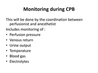 Monitoring during CPB
This will be done by the coordination between
perfusionist and anesthetist
Includes monitoring of :
• Perfusion pressure
• Venous return
• Urine output
• Temperature
• Blood gas
• Electrolytes
 