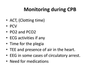 Monitoring during CPB
• ACT, (Clotting time)
• PCV
• PO2 and PCO2
• ECG activities if any
• Time for the plegia
• TEE and presence of air in the heart.
• EEG in some cases of circulatory arrest.
• Need for medications
 