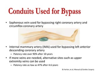 • Saphenous vein used for bypassing right coronary artery and
circumflex coronary artery
• Internal mammary artery (IMA) used for bypassing left anterior
descending coronary artery
– Patency rate over 90% after 10 years
• If more veins are needed, alternative sites such as upper
extremity veins can be used
– Patency rate as low as 47% after 4.6 years
BJ Harlan, et al; Manual of Cardiac Surgery
 