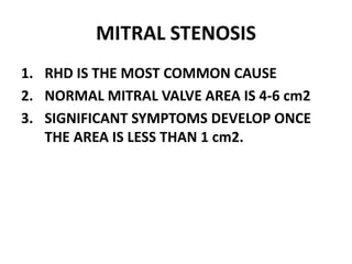 MITRAL STENOSIS
1. RHD IS THE MOST COMMON CAUSE
2. NORMAL MITRAL VALVE AREA IS 4-6 cm2
3. SIGNIFICANT SYMPTOMS DEVELOP ONCE
THE AREA IS LESS THAN 1 cm2.
 