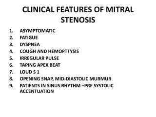 CLINICAL FEATURES OF MITRAL
STENOSIS
1. ASYMPTOMATIC
2. FATIGUE
3. DYSPNEA
4. COUGH AND HEMOPTTYSIS
5. IRREGULAR PULSE
6. TAPING APEX BEAT
7. LOUD S 1
8. OPENING SNAP, MID-DIASTOLIC MURMUR
9. PATIENTS IN SINUS RHYTHM –PRE SYSTOLIC
ACCENTUATION
 