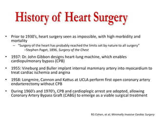 • Prior to 1930’s, heart surgery seen as impossible, with high morbidity and
mortality
– “Surgery of the heart has probably reached the limits set by nature to all surgery”
–Stephen Paget, 1896, Surgery of the Chest
• 1937: Dr. John Gibbon designs heart-lung machine, which enables
cardiopulmonary bypass (CPB)
• 1955: Vineburg and Buller implant internal mammary artery into myocardium to
treat cardiac ischemia and angina
• 1958: Longmire, Cannon and Kattus at UCLA perform first open coronary artery
endarterectomy without CPB
• During 1960’s and 1970’s, CPB and cardioplegic arrest are adopted, allowing
Coronary Artery Bypass Graft (CABG) to emerge as a viable surgical treatment
RG Cohen, et al; Minimally Invasive Cardiac Surgery
 