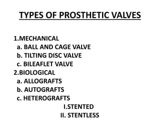 TYPES OF PROSTHETIC VALVES
1.MECHANICAL
a. BALL AND CAGE VALVE
b. TILTING DISC VALVE
c. BILEAFLET VALVE
2.BIOLOGICAL
a. ALLOGRAFTS
b. AUTOGRAFTS
c. HETEROGRAFTS
I.STENTED
II. STENTLESS
 