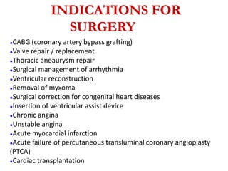 INDICATIONS FOR
SURGERYERY
●CABG (coronary artery bypass grafting)
●Valve repair / replacement
●Thoracic aneaurysm repair
●Surgical management of arrhythmia
●Ventricular reconstruction
●Removal of myxoma
●Surgical correction for congenital heart diseases
●Insertion of ventricular assist device
●Chronic angina
●Unstable angina
●Acute myocardial infarction
●Acute failure of percutaneous transluminal coronary angioplasty
(PTCA)
●Cardiac transplantation
 
