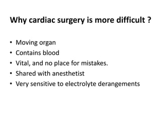 Why cardiac surgery is more difficult ?
• Moving organ
• Contains blood
• Vital, and no place for mistakes.
• Shared with anesthetist
• Very sensitive to electrolyte derangements
 