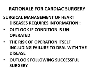 RATIONALE FOR CARDIAC SURGERY
SURGICAL MANAGEMENT OF HEART
DISEASES REQUIRES INFORMATION :
• OUTLOOK IF CONDITION IS UN-
OPERATED
• THE RISK OF OPERATION ITSELF
INCLUDING FAILURE TO DEAL WITH THE
DISEASE
• OUTLOOK FOLLOWING SUCCESSFUL
SURGERY
 