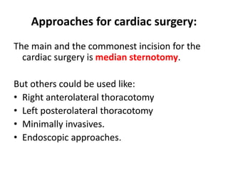 Approaches for cardiac surgery:
The main and the commonest incision for the
cardiac surgery is median sternotomy.
But others could be used like:
• Right anterolateral thoracotomy
• Left posterolateral thoracotomy
• Minimally invasives.
• Endoscopic approaches.
 