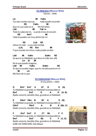 Príncipe de paz Adoración
ceazti Página 12
TU MIRADA (Marcos Witt)
Venció – 1996
LA MI Fa#m
Tus ojos revelan que yo, nada puedo esconder
RE Fa#m MI
Que no soy nada sin ti, Oh fiel Señor.
LA9 MI Fa# m
Todo lo sabes de mí, cuando miras el corazón
RE Sim7 MI
Todo lo puedes ver muy dentro de mí.
RE (LA) RE
Llevas mi vida a una sola verdad,
(LA) RE Sim MI
Y que cuando me miras, nada puedo ocultar.
LA9 MI Fa#m Do#m RE
Se que es tu fidelidad, que lleva mi vida mas allá
LA SI MI
De lo que puedo imaginar,
LA9 MI Fa#m Do#m RE
Se que no puedo negar, que tu mirada puesta en mi
MI LA
Me llena de tu paz.
TU FIDELIDAD (Marcos Witt)
El encuentro – 2002
D Bm7 Em7 A A7 G D (A)
Tu fidelidad es grande, tu fidelidad incomparable es
Bm7 Em7 G A D (A, B)
Nadie como tú, bendito Dios, grandees tú fidelidad.
E C#m7 F#m B B7 A E (B)
Tu fidelidad es grande, tu fidelidad incomparable es
C#m7 F#m7 A B E (Bb, C)
Nadie como tú, bendito Dios, grandees tu fidelidad.
F Dm7 Gm7 C C7 Bb F ©
Tu fidelidad es grande, tu fidelidad incomparable es
Dm7 Gm7 Bb C F (C, D)
Nadie como tú, bendito Dios, grandees tú fidelidad.
SUBE UN TONO MÁS: SOL Mayor
 