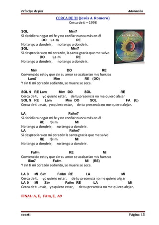 Príncipe de paz Adoración
ceazti Página 15
CERCA DE TI (Jesús A. Romero)
Cerca de ti – 1998
SOL Mim7
Si decidiera negar mi fe y no confiar nunca más en él
DO La m RE
No tengo a dondeir, no tengo a donde ir,
SOL Mim7
Si despreciara en mi corazón, la santa gracia que me salvo
DO La m RE
No tengo a dondeir, no tengo a donde ir.
Mim DO RE
Convencido estoy que sin su amor se acabarían mis fuerzas
Lam7 Mim RE (DO)
Y sin ti mi corazón sediento, se muere se seca.
SOL 9 RE Lam Mim DO SOL RE
Cerca de ti, yo quiero estar, de tu presencia no me quiero alejar
SOL 9 RE Lam Mim DO SOL FA (E)
Cerca de ti Jesús, yo quiero estar, de tu presencia no me quiero alejar.
LA Fa#m7
Si decidiera negar mi fe y no confiar nunca más en él
RE Si m MI
No tengo a dondeir, no tengo a donde ir.
LA Fa#m7
Si despreciara en mi corazón la santa gracia que me salvo
RE Si m MI
No tengo a dondeir, no tengo a donde ir.
Fa#m RE MI
Convencido estoy que sin su amor se acabarían mis fuerzas
Sim7 Fa#m MI (RE)
Y sin ti mi corazón sediento, se muere se seca.
LA 9 MI Sim Fa#m RE LA MI
Cerca de ti, yo quiero estar, de tu presencia no me quiero alejar
LA 9 MI Sim Fa#m RE LA MI
Cerca de ti Jesús, yo quiero estar, de tu presencia no me quiero alejar.
FINAL: A, E, F#m, E, A9
 