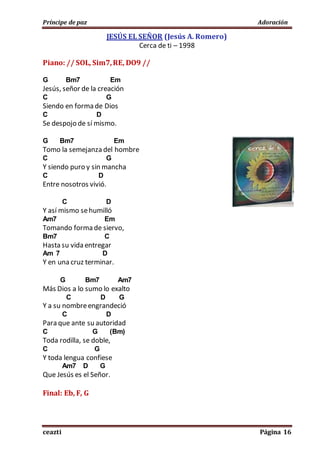 Príncipe de paz Adoración
ceazti Página 16
JESÚS EL SEÑOR (Jesús A. Romero)
Cerca de ti – 1998
Piano: // SOL, Sim7,RE, DO9 //
G Bm7 Em
Jesús, señor de la creación
C G
Siendo en forma de Dios
C D
Se despojo de sí mismo.
G Bm7 Em
Tomo la semejanza del hombre
C G
Y siendo puro y sin mancha
C D
Entre nosotros vivió.
C D
Y así mismo sehumilló
Am7 Em
Tomando forma de siervo,
Bm7 C
Hasta su vida entregar
Am 7 D
Y en una cruz terminar.
G Bm7 Am7
Más Dios a lo sumo lo exalto
C D G
Y a su nombreengrandeció
C D
Para que ante su autoridad
C G (Bm)
Toda rodilla, se doble,
C G
Y toda lengua confiese
Am7 D G
Que Jesús es el Señor.
Final: Eb, F, G
 