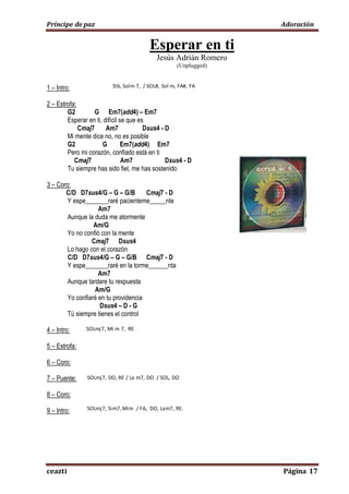 Príncipe de paz Adoración
ceazti Página 17
Esperar en ti
Jesús Adrián Romero
(Unplugged)
1 – Intro: G2 – G – Em7(add4) – Em7 – Cmaj7 – Dsus4 – D
2 – Estrofa:
G2 G Em7(add4) – Em7
Esperar en ti, difícil se que es
Cmaj7 Am7 Dsus4 - D
Mi mente dice no, no es posible
G2 G Em7(add4) Em7
Pero mi corazón, confiado está en ti
Cmaj7 Am7 Dsus4 - D
Tu siempre has sido fiel, me has sostenido
3 – Coro:
C/D D7sus4/G – G – G/B Cmaj7 - D
Y espe_______raré pacienteme_____nte
Am7
Aunque la duda me atormente
Am/G
Yo no confió con la mente
Cmaj7 Dsus4
Lo hago con el corazón
C/D D7sus4/G – G – G/B Cmaj7 - D
Y espe_______raré en la torme______nta
Am7
Aunque tardare tu respuesta
Am/G
Yo confiaré en tu providencia
Dsus4 – D - G
Tú siempre tienes el control
4 – Intro:
5 – Estrofa:
6 – Coro:
7 – Puente: D7sus4/G – G – C – D – Am7 – C/D – D – G/B – C.
8 – Coro:
9 – Intro:
SIb, Solm 7, / SOL#, Sol m, FA#, FA
SOLmj7, Mi m 7, RE
SOLmj7, DO, RE / La m7, DO / SOL, DO
SOLmj7, Sim7,Mim / FA, DO, Lam7, RE.
 