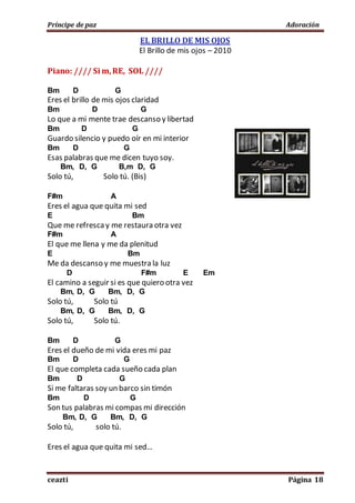 Príncipe de paz Adoración
ceazti Página 18
EL BRILLO DE MIS OJOS
El Brillo de mis ojos – 2010
Piano: //// Si m,RE, SOL ////
Bm D G
Eres el brillo de mis ojos claridad
Bm D G
Lo que a mi mente trae descanso y libertad
Bm D G
Guardo silencio y puedo oír en mi interior
Bm D G
Esas palabras que me dicen tuyo soy.
Bm, D, G B,m D, G
Solo tú, Solo tú. (Bis)
F#m A
Eres el agua que quita mi sed
E Bm
Que me refrescay me restaura otra vez
F#m A
El que me llena y me da plenitud
E Bm
Me da descanso y me muestra la luz
D F#m E Em
El camino a seguir si es que quiero otra vez
Bm, D, G Bm, D, G
Solo tú, Solo tú
Bm, D, G Bm, D, G
Solo tú, Solo tú.
Bm D G
Eres el dueño de mi vida eres mi paz
Bm D G
El que completa cada sueño cada plan
Bm D G
Si me faltaras soy un barco sin timón
Bm D G
Son tus palabras mi compas mi dirección
Bm, D, G Bm, D, G
Solo tú, solo tú.
Eres el agua que quita mi sed…
 