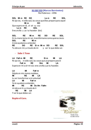 Príncipe de paz Adoración
ceazti Página 20
NI OJO VIO (Marcos Barrientos)
Rio Poderoso – 1996
SOL Mi m RE DO La m RE SOL
Ni ojo vio, ni oído oyó, las cosas queDios preparo para aquel
Mi m DO
Que espera en él, al oír su voz
La m RE SOL
Eres arcilla y yo tu hacedor (bis)
SOL RE Mi m RE DO RE SOL
En tu mano toma mi ser, transfórmamecomo quieras Jesús
SOL RE Mi m
Cristo ayúdame a entender
RE DO RE Si m Mi m DO RE SOL
Tu obra en mí y a través de mi y ser lo que debo ser.
- Sube 1 Tono
LA Fa# m MI RE Si m MI LA
Ni ojo vio, ni oído oyó, las cosas que yo prepare para ti
Fa# m RE Sim MI LA
Espera en mí a oír mi voz: eres arcilla y yo tu hacedor.
LA MI Fa# m
Déjate en mis manos moldear,
MI RE MI LA
tu ser transformar a mi voluntad
LA MI Fa# m
Yo te ayudarea entender,
MI RE MI Do #m Fa#m
mi obra en ti y a través de ti
RE MI LA
Y ser lo que debes ser.
Repite el Coro.
 