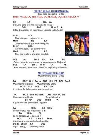Príncipe de paz Adoración
ceazti Página 22
QUIERO MIRAR TU HERMOSURA
Cree todo es posible – 2007
Intro:// SOL, LA, Si m / SOL, LA, RE / SOL, LA, Sim / Mim, LA //
RE LA SOL LA
Dios, me abro a Ti, me entrego a Ti, Jesús
SOL Sim7 Mi m 7 LA
Estoy dispuesto y en tus manos, Lo rindo todo, Señor
Si m7 SOL
Abremis ojos, déjame verte
Mim7 RE LA
Quita las vendas queme han cegado
Si m7 SOL
Abre mis ojos, yo quiero verte
Mim7 LA RE
Muestra tu gloria y tu gran bondad.
SOL LA Sim 7 SOL LA RE
Quiero mirar tu hermosura, y contemplar tu Majestad
SOL LA Sim 7 Mi m LA RE
Abre mis ojos, Jesucristo, Muestra tu gloria y tu bondad.
MUESTRAME TU GLORIA
Muéstrame tu gloria – 2003
FA DO 7 SI b Sol m DO2 SI b FA DO2 Rem7
Muéstrame tu Gloria, Muéstrametu Gloria
DO 7 SI b SOL FA DO
Y contemplar la hermosura detu santidad.
FA DO 7 SI b FA Solm7 DO2 RE7 DO dis
Muéstrame tu Gloria, Te anhelo mirar
Sol m7 DO2 MI b2 FA
Y quieto estaré y conoceré Tu gloria.
FA MI b FA MI b
Con confianza hoy me acerco a ti
FA MI b FA
En mi corazón yo te deseo a Ti
DO LA 7 La m 7 Re m
Háblame y te responderéen humildad
Do dis SI b m FA DO2
Aquí estoy, Cúbreme, Señor.
 
