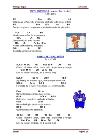 Príncipe de paz Adoración
ceazti Página 25
EN TU PRESENCIA (marcos Barrientos)
En ti -1991
RE Si m SOL LA
Estando yo señor en tu presencia, postrado todo mí ser ante ti
RE Si m SOL LA RE
Canto con gozo en tu presencia, amándote adorándoteseñor.
SOL LA RE
Llenándome señor de tu presencia
SOL LA RE
Conociendo día a día tu amor
SOL LA Fa # m Si m
Habito confiado en tu presencia
SOL LA RE
Dándote por siempre mi amor.
CRISTO ALTISIMO SEÑOR
En ti – 1991
SOL Si m DO RE SOL Si m DO RE
Cristo altísimo señor, sobre todo esperanza y refugio
Si m Mi m DO La m RE
Eres tu señor, mi Dios, en ti confío (bis)
SOL # Do m DO # RE #
Aquí estoy en tu santo lugar, vine aquí para adorarte
SOL # Do m DO # RE #
Fortaleza de ti fluirá y mi delicia es contemplarte.
Fa m Do m
Hare mi morada junto a tu presencia
DO # SOL # RE #
Quiero ver tu rostro y exaltarte a ti señor,
Fa m Do m
Hare mi refugio, junto a tu presencia
DO # RE #
Quiero deleitarme solo en ti.
G# Cm C# D# G# Cm C# D#
Cristo altísimo señor, sobre todo esperanza y refugio
C m F m C# A# m D# G#
Eres tu señor, mi Dios, en ti confío (bis)
 