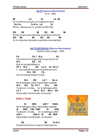 Príncipe de paz Adoración
ceazti Página 26
EN TI (marcos Barrientos)
En ti – 1991
MI LA SI LA MI
En ti confía mi corazón, en ti reposa mi alma
Do # m Fa # m LA SI
Mi ser, descansa en ti, puedo ser feliz (bis)
DO RE MI DO RE MI
Porquesé que estas obrando, tu perfecta voluntad
DO RE MI DO RE MI
En mi vida estas obrando, tu perfecta voluntad (bis)
NO TE DETENGAS (Marcos Barrientos)
Espíritu santo y fuego – 1995
FA FA 7 SI b FA
Consumecon tu fuego todo lo que hay en mí
SI b DO FA
Que no sea agradablea ti
FA 7 SI b DO La m LA Re m
Y que cada día que pase te pueda yo servir
SI b DO FA
Con mi corazón limpio mi Dios.
SI b DO LA 7 Re m
No te detengas señor, hasta haber acabado
SI b DO FA FA 7 SI b DO
Tu obra en mi vida, no te detengas señor
LA 7 Re m SI b RE # DO
Hasta haber trasformado, micorazón.
SUBE ½ TONO
SI DO# LA# 7 Re#m
No te detengas señor, hasta haber acabado
SI DO# FA# FA#7 SI DO#
Tu obra en mi vida, no te detengas señor
LA# 7 Re# m SI MI DO#
Hasta haber trasformado, micorazón.
RE MI Fa # m
Porquetú conoces, lo que es mejor para mí.
 