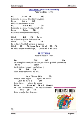 Príncipe de paz Adoración
ceazti Página 27
BENDECIRE (Marcos Barrientos)
Poderoso Dios – 1995
FA SI b 9 FA DO
Bendeciré al señor, Dios de mi salvación
Re m Sol m DO
El ha sido tan bueno para mí
FA SI b 9 FA DO
Bendeciré al señor, mi rey, mi salvador
Re m Sol m DO
He puesto mi esperanza en él (bis)
SI b 9 DO FA Re m
En el día de angustia, en él esperare
SI b 9 DO FA FA 7
En el día de felicidad, también lo buscare
SI b 9 DO FA La m Re m SI b 9 DO FA
En todo tiempo, en todo lugar, bendeciré a mi señor.
TE ENTREGO
Poderoso Dios – 1995
FA SI b DO FA
Te entrego oh señor, mi corazón, mivida en gratitud y adoración
Re m Sol m
Amándote en verdad y confiado en ti
SI DO FA
Todo mi ser sehumilla a ti (Bis)
La m 7 Re m SI b DO
Porque eres digno, digno de alabar
La m Re m SI b DO
Eres digno, digno de adorar
Re m Re m/ Mj7 Re m 7 Re m 6
Mi Dios mi redentor, mi rey consolador
SI b DO FA
Eres mi padreDios de amor.
Vb
 