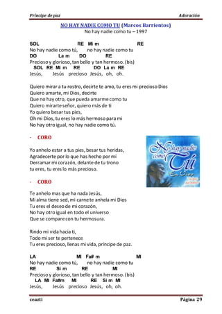 Príncipe de paz Adoración
ceazti Página 29
NO HAY NADIE COMO TU (Marcos Barrientos)
No hay nadie como tu – 1997
SOL RE Mi m RE
No hay nadie como tú, no hay nadie como tu
DO La m DO RE
Precioso y glorioso, tan bello y tan hermoso. (bis)
SOL RE Mi m RE DO La m RE
Jesús, Jesús precioso Jesús, oh, oh.
Quiero mirar a tu rostro, decirte te amo, tu eres mi precioso Dios
Quiero amarte, mi Dios, decirte
Que no hay otro, que pueda amarmecomo tu
Quiero mirarteseñor, quiero más de ti
Yo quiero besar tus pies,
Oh mi Dios, tu eres lo más hermoso para mi
No hay otro igual, no hay nadie como tú.
- CORO
Yo anhelo estar a tus pies, besar tus heridas,
Agradecerte por lo que has hecho por mí
Derramar mi corazón, delante de tu trono
tu eres, tu eres lo más precioso.
- CORO
Te anhelo mas que ha nada Jesús,
Mi alma tiene sed, mi carnete anhela mi Dios
Tu eres el deseo de mi corazón,
No hay otro igual en todo el universo
Que se comparecon tu hermosura.
Rindo mi vida hacia ti,
Todo mi ser te pertenece
Tu eres precioso, llenas mi vida, príncipe de paz.
LA MI Fa# m MI
No hay nadie como tú, no hay nadie como tu
RE Si m RE MI
Precioso y glorioso, tan bello y tan hermoso. (bis)
LA MI Fa#m MI RE Si m MI
Jesús, Jesús precioso Jesús, oh, oh.
 