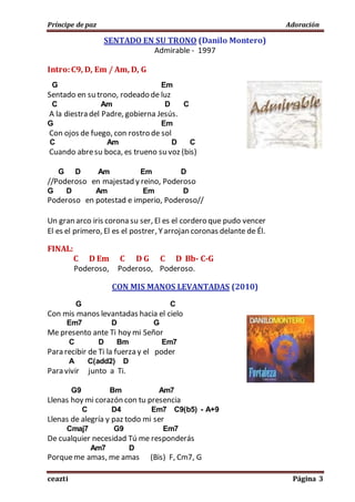 Príncipe de paz Adoración
ceazti Página 3
SENTADO EN SU TRONO (Danilo Montero)
Admirable - 1997
Intro:C9, D, Em / Am, D, G
G Em
Sentado en su trono, rodeado de luz
C Am D C
A la diestra del Padre, gobierna Jesús.
G Em
Con ojos de fuego, con rostro de sol
C Am D C
Cuando abresu boca, es trueno su voz (bis)
G D Am Em D
//Poderoso en majestad y reino, Poderoso
G D Am Em D
Poderoso en potestad e imperio, Poderoso//
Un gran arco iris corona su ser, El es el cordero que pudo vencer
El es el primero, El es el postrer, Yarrojan coronas delante de Él.
FINAL:
C D Em C D G C D Bb- C-G
Poderoso, Poderoso, Poderoso.
CON MIS MANOS LEVANTADAS (2010)
G C
Con mis manos levantadas hacia el cielo
Em7 D G
Me presento ante Ti hoy mi Señor
C D Bm Em7
Para recibir de Ti la fuerza y el poder
A C(add2) D
Para vivir junto a Ti.
G9 Bm Am7
Llenas hoy mi corazón con tu presencia
C D4 Em7 C9(b5) - A+9
Llenas de alegría y paz todo mi ser
Cmaj7 G9 Em7
De cualquier necesidad Tú me responderás
Am7 D
Porqueme amas, me amas (Bis) F, Cm7, G
 
