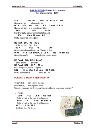 Príncipe de paz Adoración
ceazti Página 30
BRILLA EN MI (Marcos Barrientos)
Luz a las naciones – 1999
SOL DO 9 RE SOL (C G) La m7 SOL
Quiero ser luz, a las naciones
DO 9 SOL La m RE SOL G sus4 G F G
Quiero ser sal y al mundo cambiar.
DO 9 SOL La m 7
Mostrarles tu gloria, Contarles la historia
SOL FA 9 RE sus4 RE
De tu magnífico amor. (Bis)
RE sus4 SOL RE DO 9
Brilla en mí, Yo iré
RE 7 SOL RE DO
Que el mundo proclame que Tú eres el Rey.
Mi m Si m (Am Bm) DO 9 La m7 RE Mi m7 RE
Que mi corazón seencienda con tu amor.
RE 7sus4 SOL RE 6 La m7
Brilla en mí, envíame
RE 7sus4 SOL SI 7 Mi m
Guía mis pasos, yo te seguiré.
SOL Si m (Am B m) La m RE 7 SOL
En Tu Nombre iré, brilla en mí.
PUENTE: G Dsus4 Cadd9 Dsus4 D
Tu sanidad, pon en mis manos
Mi corazón, entregue tu amor.
Si no les mostramos, Sino anunciamos, ¿Cómo sabrán de tu amor?
- CORO.
DO 9 SOL La m7 RE sus4
Brilla en mi, brilla en mi, brilla en mi
RE 9 LA Si m7 MI sus4 E
Brilla en mi, brilla en mi, brilla en mi.
MI 7 LA MI RE 9
Brilla en mí, Yo iré….
 