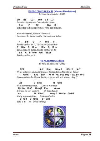 Príncipe de paz Adoración
ceazti Página 31
PUEDO CONFIAR EN TI (Marcos Barrientos)
Es hora de adorarle – 2000
Dm Bb C2 D m B b C2
Cuando triste estoy, Cansado del temor
G m F C2 G m C
Extiendes tu brazo de Amor, Y me das tu Calor.
Y en mi soledad, Aliento Tú me das
Derramas Tu Santa Unción, SaciándomeSeñor.
F B b C F B b C
Puedo confiar en Ti, Tú Eres mi Gran Amor
F B b C D m B b C D m
Sanas todo mi dolor, Puedo confiar en Ti
B b C F Dm7 Am7 Bb2/6
Puedo confiar en ti.
TE ALABAMOS SEÑOR
Es hora de adorarle – 2000
RE2 LA 2 Si m Mi m 9 SOL 2 LA 7
//Hoy estamos aquí adorándote, Cantándote a Ti mi Gran Señor
Fa#m7 LA2 Si m Mi m RE SOL maj 7 LA Sol m 6
Quiero subir a Tu Monte Santo, y verte ahí mi único Rey //
A2 D Gm6 D Gm6
//Te alabamos Señor, Con el Corazón
Bb dim Bm7 G maj7 E m A sus
Y rindo mi ser, Ante Ti oh Gran Señor
A2 D F#m7 Gmaj 7 Gm7/9 Gm6/9
Y hoy te damos Loor, Poderoso Señor
D G 2 D Gm6 D Gm6
Solo a ti mi único Señor//
 