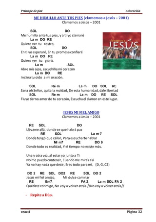 Príncipe de paz Adoración
ceazti Página 32
ME HUMILLO ANTE TUS PIES (clamemos a Jesús – 2001)
Clamemos a Jesús – 2001
SOL DO
Me humillo ante tus pies, y a ti yo clamaré
La m DO RE
Quiero ver tu rostro,
SOL DO
En ti yo esperaré, En tu promesa confiaré
La m DO RE
Quiero ver tu gloria.
La m SOL
Abre mis ojos, escudriña mi corazón
La m DO RE
Inclina tu oído a mi oración.
SOL Re m La m DO SOL RE
Sana oh Señor, quita la maldad, De esta humanidad, dale libertad
SOL Re m La m DO RE SOL
Fluye tierno amor de tu corazón, Escucha el clamor en este lugar.
JESUS MI FIEL AMIGO
Clamemos a Jesús – 2001
RE SOL DO
Llévame allá, dondese que habrá paz
RE SOL La m 7
Dondetengo que callar, Para escuchartehablar
Mi m7 RE DO 9
Dondetodo es realidad, Y el tiempo no existe más.
Una y otra vez, al estar yo junto a Ti
No me puedo contener, Cuando me miras así
Ya no hay nada que decir, Eres todo para mí. (D, G, C2)
DO 2 RE SOL DO2 RE SOL DO 2
Jesús mi fiel amigo, Mi dulce caminar
RE Em7 FA 2 La m SOL FA 2
Quédate conmigo, No voy a volver atrás.//No voy a volver atrás//
- Repite a Dúo.
 