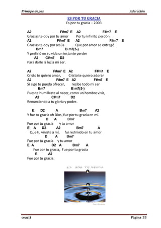 Príncipe de paz Adoración
ceazti Página 33
ES POR TU GRACIA
Es por tu gracia – 2003
A2 F#m7 E A2 F#m7 E
Gracias te doy por tu amor Por tu infinito perdón
A2 F#m7 E A2 F#m7 E
Gracias te doy por Jesús Que por amor se entregó
Bm7 B m7(5-)
Y prefirió en su vida un instante perder
A2 C#m7 D2
Para darle la luz a mi ser.
A2 F#m7 E A2 F#m7 E
Cristo te quiero amar, Cristo te quiero adorar
A2 F#m7 E A2 F#m7 E
Si algo te puedo ofrecer, recibe todo mi ser
Bm7 B m7(5-)
Pues te humillaste al nacer, como un hombrevivir,
A2 C#m7 D2
Renunciando a tu gloria y poder.
E D2 A Bm7 A2
Y fue tu gracia oh Dios, fue por tu gracia en mí.
D A Bm7
Fue por tu gracia y tu amor
E A D2 A2 Bm7 A
Que tu viniste a mí, fui redimido en tu amor
D A Bm7
Fue por tu gracia y tu amor
E A D2 A Bm7 A
Fuepor tu gracia, Fue por tu gracia
E A2
Fue por tu gracia.
 