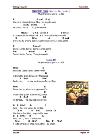 Príncipe de paz Adoración
ceazti Página 34
ABRE MIS OJOS (Marcos Barrientos)
Muéstrame tu gloria – 2003
E B sus2 (G m)
Abre mis ojos oh Cristo, Abre mis ojos te pido
Asus2 Bsus2 E
Yo quiero verte, Yo quiero verte.
Bsus2 C # m A sus 2 B sus 2
Y contemplar Tu Majestad, Y el resplandor deTu Gloria
B C# m A B sus2
Derrama Tu amor y poder, Cuando cantamos, Santo, Santo
E B sus 2
Santo, Santo, Santo, Santo, Santo, Santo
E/A Bsus2 E
Santo, Santo, Santo, Yo quiero verte.
SOLO TÚ
Muéstrame tu gloria – 2003
F#m7 E
Exaltado sobrecielos, tierra y mar
D
Admirable, Dios de Gloria y Majestad
A Bm7 C#m7
Poderoso, no hay nadie como Tú, oh Dios.
F#m7 E
Torrefuerte, mi escudo y protección
D
Invencible, quién es como Tú, Señor
A Bm7 C#
Poderoso, no hay nadie como Tú.
B E F#m7 D E
Sólo Tú, me sacias de verdad
C# m D Bm7 C#sus C#
Me das tu Santidad, inigualable eres
B E F#m7 D E
Sólo en Ti, esta la salvación
C# m D Bm7 F#m E F#m7
Y toda bendición, eres eterno Dios de amor.
 