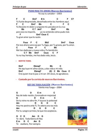 Príncipe de paz Adoración
ceazti Página 35
PUDO MAS TU AMOR (Marcos Barrientos)
Yo soy tu sanador – 2003
F C Dm7 B b C F C7
Tú fuiste despreciado, desechado entre los hombres aquí.
F C Dm7 Bb C F C
Tú llevaste mi dolor y cargastemis pecados en la cruz
Bb C 7 Am7 Dm7 Bb
pero eso no importó, yo no entiendo cómo pudo más
F Gm7 Csus C
Tu gran amor que la razón.
Fsus F C Bb2 Dm7 Csus
Por eso ahora sano soy por Tu llaga, por Tu gracia, por Tu amor.
C Fsus F C Bb
Me has dado paz y nueva vida y Tu bendición.
C 7 Bb Dm7 Csus C F
Ya no hay heridas, me has dado vida, Jesús.
- REPITE TODO.
Dm7 Ebmaj7 Bb C
He aquí que mi alma sacias, y das vida a mi vida.
Dm7 Ebmaj7 (E) C Bb Csus C
Eres quien trae la paz a mi ser. Oh Jesús, te agradezco.
- Cantado por la corista de marcos Barrientos.
REY DE TODA NACIÓN (Marcos Barrientos)
Viento mas fuego – 2004
G D E m C
Rey de toda nación, Coronado en majestad
G D E m C
De tu reino no abra fin, Y tuya es la potestad
Am D G D C
Hoy me postro ante Ti, Te adoro una vez más
Am D G D C
Por tu sangrecarmesí, Se que me aceptaras.
G C D Am D G
Te daré, Toda Gloria oh Rey
E m D C Am D
Te exaltare, Por siempre.
 