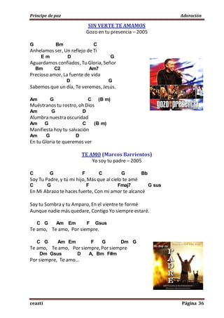 Príncipe de paz Adoración
ceazti Página 36
SIN VERTE TE AMAMOS
Gozo en tu presencia – 2005
G Bm C
Anhelamos ser, Un reflejo de Ti
E m D G
Aguardamos confiados, Tu Gloria, Señor
Bm C2 Am7
Precioso amor, La fuente de vida
D G
Sabemos que un día, Te veremos, Jesús.
Am G C (B m)
Muéstranos tu rostro, oh Dios
Am G D
Alumbra nuestra oscuridad
Am G C (B m)
Manifiesta hoy tu salvación
Am G D
En tu Gloria te queremos ver
TE AMO (Marcos Barrientos)
Yo soy tu padre – 2005
C G F C G Bb
Soy Tu Padre, y tú mi hijo, Más que al cielo te amé
C G F Fmaj7 G sus
En Mi Abrazo te haces fuerte, Con mi amor te alcancé
Soy tu Sombra y tu Amparo, En el vientre te formé
Aunque nadie más quedare, Contigo Yo siempre estaré.
C G Am Em F Gsus
Te amo, Te amo, Por siempre.
C G Am Em F G Dm G
Te amo, Te amo, Por siempre, Por siempre
Dm Gsus D A, Bm F#m
Por siempre, Te amo…
 