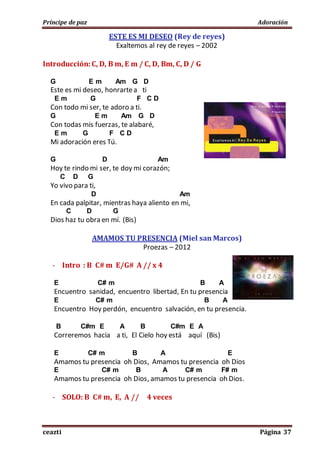 Príncipe de paz Adoración
ceazti Página 37
ESTE ES MI DESEO (Rey de reyes)
Exaltemos al rey de reyes – 2002
Introducción: C, D, B m, E m / C, D, Bm, C, D / G
G E m Am G D
Este es mi deseo, honrartea ti
E m G F C D
Con todo mi ser, te adoro a ti.
G E m Am G D
Con todas mis fuerzas, te alabaré,
E m G F C D
Mi adoración eres Tú.
G D Am
Hoy te rindo mi ser, te doy mi corazón;
C D G
Yo vivo para ti,
D Am
En cada palpitar, mientras haya aliento en mi,
C D G
Dios haz tu obra en mí. (Bis)
AMAMOS TU PRESENCIA (Miel san Marcos)
Proezas – 2012
- Intro : B C# m E/G# A // x 4
E C# m B A
Encuentro sanidad, encuentro libertad, En tu presencia
E C# m B A
Encuentro Hoy perdón, encuentro salvación, en tu presencia.
B C#m E A B C#m E A
Correremos hacia a ti, El Cielo hoy está aquí (Bis)
E C# m B A E
Amamos tu presencia oh Dios, Amamos tu presencia oh Dios
E C# m B A C# m F# m
Amamos tu presencia oh Dios, amamos tu presencia oh Dios.
- SOLO: B C# m, E, A // 4 veces
 