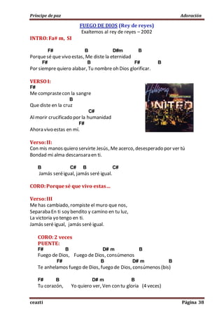 Príncipe de paz Adoración
ceazti Página 38
FUEGO DE DIOS (Rey de reyes)
Exaltemos al rey de reyes – 2002
INTRO:Fa# m, SI
F# B D#m B
Porquesé que vivo estas, Me diste la eternidad
F# B F# B
Por siempre quiero alabar, Tu nombre oh Dios glorificar.
VERSOI:
F#
Me comprastecon la sangre
B
Que diste en la cruz
C#
Al morir crucificado por la humanidad
F#
Ahora vivo estas en mí.
Verso:II:
Con mis manos quiero servirte Jesús, Me acerco, desesperado por ver tú
Bondad mi alma descansara en ti.
B C# B C#
Jamás seréigual, jamás seré igual.
CORO:Porque sé que vivo estas…
Verso:III
Me has cambiado, rompiste el muro que nos,
Separaba En ti soy bendito y camino en tu luz,
La victoria yo tengo en ti.
Jamás seré igual, jamás seré igual.
CORO:2 veces
PUENTE:
F# B D# m B
Fuego de Dios, Fuego de Dios, consúmenos
F# B D# m B
Te anhelamos fuego de Dios, fuego de Dios, consúmenos (bis)
F# B D# m B
Tu corazón, Yo quiero ver, Ven con tu gloria (4 veces)
 