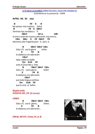 Príncipe de paz Adoración
ceazti Página 39
A TI SEA LA GLORIA (Abel Zavala y marcela Gándara)
Guárdame en tu presencia – 2004
INTRO: B9, E9 (bis)
B F# E B
No existen más motivos Señor
B F# E G#m7
Venimos hoy rendidos a Ti
D#m7 C# m C#9
la única razón de nuestra adoración, hoy eres tu
C#m D#m E F# G#m7 F#
elevamos olor fragante para ti, para ti.
B D#m7 G#m7 C#m
Solo a Ti, sea la gloria Señor
E F# B
la alabanza y la adoración
C#m7
toda rodilla se doble
Em Em9 F#
ante el único Rey y Dios
B D#m7 G#m7 C#m
Solo a Ti, sea la gloria Señor
E F# B
la alabanza y la adoración
C#m7
que toda lengua confiese
Em Em9 F#
que tu eres el Señor.
Repite todo.
PUENTE:B9, E9 (4 veces)
CORO:
B D#m7 G#m7 C#m
Solo a Ti, sea la gloria, Señor,
E F# B
la alabanza y la adoración…
FINAL: B9 E9 / G#m, F#, E, B.
 