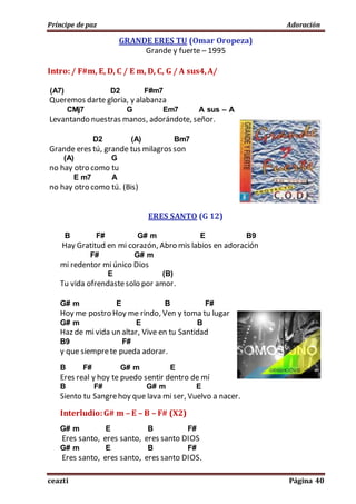 Príncipe de paz Adoración
ceazti Página 40
GRANDE ERES TU (Omar Oropeza)
Grande y fuerte – 1995
Intro:/ F#m, E, D, C / E m, D, C, G / A sus4,A/
(A7) D2 F#m7
Queremos darte gloria, y alabanza
CMj7 G Em7 A sus – A
Levantando nuestras manos, adorándote, señor.
D2 (A) Bm7
Grande eres tú, grande tus milagros son
(A) G
no hay otro como tu
E m7 A
no hay otro como tú. (Bis)
ERES SANTO (G 12)
B F# G# m E B9
Hay Gratitud en mi corazón, Abro mis labios en adoración
F# G# m
mi redentor mi único Dios
E (B)
Tu vida ofrendastesolo por amor.
G# m E B F#
Hoy me postro Hoy me rindo, Ven y toma tu lugar
G# m E B
Haz de mi vida un altar, Vive en tu Santidad
B9 F#
y que siemprete pueda adorar.
B F# G# m E
Eres real y hoy te puedo sentir dentro de mí
B F# G# m E
Siento tu Sangrehoy que lava mi ser, Vuelvo a nacer.
Interludio:G# m – E – B – F# (X2)
G# m E B F#
Eres santo, eres santo, eres santo DIOS
G# m E B F#
Eres santo, eres santo, eres santo DIOS.
 