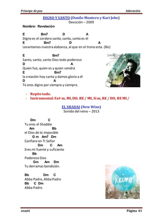 Príncipe de paz Adoración
ceazti Página 41
DIGNO Y SANTO (Danilo Montero y Kari Jobe)
Devoción – 2009
Nombre: Revelación
E Bm7 D A
Digno es el cordero santo, santo, santo es él
E Bm7 D A
Levantamos nuestra alabanza, al que en el trono esta. (Bis)
E Bm7
Santo, santo, santo Dios todo poderoso
D A
Quien fue, quien es y quien vendrá
E Bm7
la creación hoy canta y damos gloria a él
D A
Tú eres digno por siempre y siempre.
- Repite todo.
- Instrumental:Fa# m, MI,DO, RE / MI, Si m, RE / DO, RE MI /
EL SHADAI (New Wine)
Sonido del reino – 2013
Dm C
Tu eres el Shaddai
Am Bb
el Dios de lo imposible
G m Am7 Dm
Confiare en Ti Señor
Dm C Am
Eres mi fuente y suficiente
Bb
Poderoso Dios
Gm Am Dm
Tu derramas bendición.
Bb Dm C
Abba Padre, Abba Padre
Bb C Dm
Abba Padre.
 