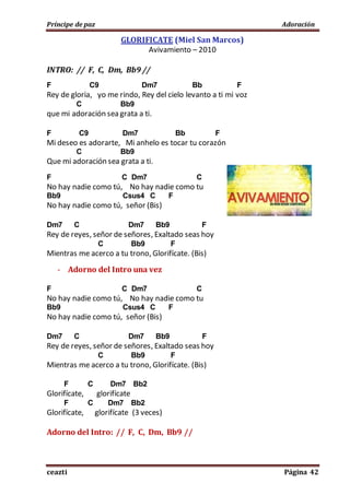 Príncipe de paz Adoración
ceazti Página 42
GLORIFICATE (Miel San Marcos)
Avivamiento – 2010
INTRO: // F, C, Dm, Bb9 //
F C9 Dm7 Bb F
Rey de gloria, yo me rindo, Rey del cielo levanto a ti mi voz
C Bb9
que mi adoración sea grata a ti.
F C9 Dm7 Bb F
Mi deseo es adorarte, Mi anhelo es tocar tu corazón
C Bb9
Que mi adoración sea grata a ti.
F C Dm7 C
No hay nadie como tú, No hay nadie como tu
Bb9 Csus4 C F
No hay nadie como tú, señor (Bis)
Dm7 C Dm7 Bb9 F
Rey de reyes, señor de señores, Exaltado seas hoy
C Bb9 F
Mientras me acerco a tu trono, Glorifícate. (Bis)
- Adorno del Intro una vez
F C Dm7 C
No hay nadie como tú, No hay nadie como tu
Bb9 Csus4 C F
No hay nadie como tú, señor (Bis)
Dm7 C Dm7 Bb9 F
Rey de reyes, señor de señores, Exaltado seas hoy
C Bb9 F
Mientras me acerco a tu trono, Glorifícate. (Bis)
F C Dm7 Bb2
Glorifícate, glorifícate
F C Dm7 Bb2
Glorifícate, glorifícate (3 veces)
Adorno del Intro: // F, C, Dm, Bb9 //
 