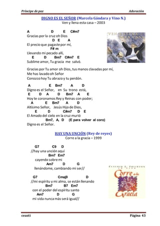 Príncipe de paz Adoración
ceazti Página 43
DIGNO ES EL SEÑOR (Marcela Gándara y Vino N.)
Ven y llena esta casa – 2003
A D E C#m7
Gracias por la cruz oh Dios
D E A
El precio que pagastepor mí,
F# m
Llevando mi pecado allí,
E D Bm7 C#m7 E
Sublime amor, Tu gracia me salvó.
Gracias por Tu amor oh Dios, tus manos clavadas por mí,
Me has lavado oh Señor
Conozco hoy Tu abrazo y tu perdón.
A E Bm7 A D
Digno es el Señor, en Su trono está,
E D A D Bm7 A E
Hoy te coronamos Rey y Reinas con poder;
A E Bm7 A D
Altísimo Señor, Jesús Hijo de Dios,
E D C#m7 D E
El Amado del cielo en la cruz murió
Bm7, A, D (E para volver al coro)
Digno es el Señor.
HAY UNA UNCIÓN (Rey de reyes)
Corre a la gracia – 1999
G7 C9 D
//hay una unción aquí
Bm7 Em7
cayendo sobremi
Am7 D G
llenándome, cambiando mi ser//
G7 Cmaj9 D
//mi espíritu y mi alma, se están llenando
Bm7 B7 Em7
con el poder del espíritu santo
Am7 D G
mi vida nuncamás será igual//
 