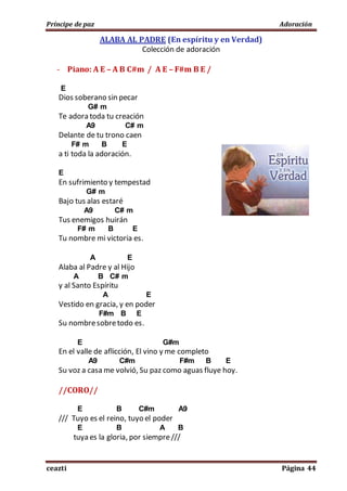 Príncipe de paz Adoración
ceazti Página 44
ALABA AL PADRE (En espíritu y en Verdad)
Colección de adoración
- Piano: A E – A B C#m / A E – F#m B E /
E
Dios soberano sin pecar
G# m
Te adora toda tu creación
A9 C# m
Delante de tu trono caen
F# m B E
a ti toda la adoración.
E
En sufrimiento y tempestad
G# m
Bajo tus alas estaré
A9 C# m
Tus enemigos huirán
F# m B E
Tu nombre mi victoria es.
A E
Alaba al Padre y al Hijo
A B C# m
y al Santo Espíritu
A E
Vestido en gracia, y en poder
F#m B E
Su nombresobretodo es.
E G#m
En el valle de aflicción, El vino y me completo
A9 C#m F#m B E
Su voz a casa me volvió, Su paz como aguas fluye hoy.
//CORO//
E B C#m A9
/// Tuyo es el reino, tuyo el poder
E B A B
tuya es la gloria, por siempre///
 