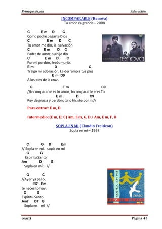 Príncipe de paz Adoración
ceazti Página 45
INCOMPARABLE (Renova)
Tu amor es grande – 2008
C E m D C
Como podrepagarte Dios
C E m D C
Tu amor me dio, la salvación
C E m D C
Padrede amor, su hijo dio
C E m D C
Por mi perdón, Jesús murió.
E m D C
Traigo mi adoración, La derramo a tus pies
E m D9
A los pies de la cruz.
C E m C9
//Incomparablees tu amor, Incomparableeres Tú
E m D C9
Rey de gracia y perdón, tú lo hiciste por mí//
Paraentrar: E m, D
Intermedio:(E m, D, C) Am, E m, G, D / Am, E m, F, D
SOPLA EN MI (Claudio Freidzon)
Sopla en mi – 1997
C G D Em
// Sopla en mí, sopla en mi
C G
Espíritu Santo
Am D G
Sopla en mí. //
G C
//Ayer ya pasó,
B7 Em
te necesito hoy.
C G
Espíritu Santo
Am7 D7 G
Sopla en mi //
 