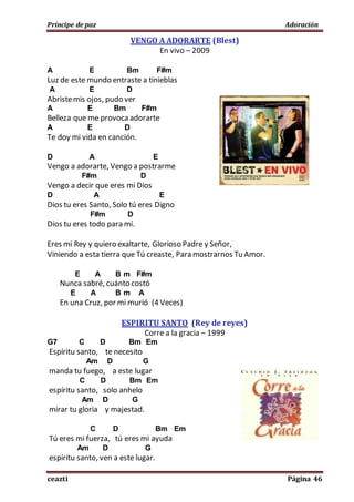 Príncipe de paz Adoración
ceazti Página 46
VENGO A ADORARTE (Blest)
En vivo – 2009
A E Bm F#m
Luz de este mundo entraste a tinieblas
A E D
Abristemis ojos, pudo ver
A E Bm F#m
Belleza que me provoca adorarte
A E D
Te doy mi vida en canción.
D A E
Vengo a adorarte, Vengo a postrarme
F#m D
Vengo a decir que eres mi Dios
D A E
Dios tu eres Santo, Solo tú eres Digno
F#m D
Dios tu eres todo para mí.
Eres mi Rey y quiero exaltarte, Glorioso Padre y Señor,
Viniendo a esta tierra que Tú creaste, Para mostrarnos Tu Amor.
E A B m F#m
Nunca sabré, cuánto costó
E A B m A
En una Cruz, por mi murió (4 Veces)
ESPIRITU SANTO (Rey de reyes)
Corre a la gracia – 1999
G7 C D Bm Em
Espíritu santo, te necesito
Am D G
manda tu fuego, a este lugar
C D Bm Em
espíritu santo, solo anhelo
Am D G
mirar tu gloria y majestad.
C D Bm Em
Tú eres mi fuerza, tú eres mi ayuda
Am D G
espíritu santo, ven a este lugar.
 