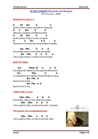 Príncipe de paz Adoración
ceazti Página 48
EL REY ETERNO (Alejandro del Bosque)
Sin ti no vivo – 2005
INTRO:D C# Bm G A
D C# Bm G A
Santo, Santo, Santo, sentado en majestad
D A Bm G A
Altísimo y Sublime, El Poderoso Dios
D C# Bm G A
Santo, Santo, Santo, Tu eres sin igual
D A Bm E m A
Gloriosa es tu Presencia, me asombra tu poder.
Bm F#m G A D
Eres el Rey eterno, Coronado con poder
Bm F#m G A D A
Y de tu gloria llena, La tierra hoy esta (Bis)
REPITE TODO
Em F#m(o D) G A D
Eres digno de Alabanza, Desuprema Adoración
Em F#m G A
Tu creación hoy te exalta, Proclamando sin cesar
Bm F#m G
Que tu eres el Rey…..
Bm F#m G A
Que tu eres el rey….
CORO:Sube 1 tono
C#m G#m A B E
Eres el Rey eterno, Coronado con poder
C#m G#m A B E
Y de tu gloria llena, La tierra hoy esta. (3 veces)
Solo piano sin acompañamiento.
C#m G#m A B E
Y de tu gloria llena, La tierra hoy esta. (Bis)
 