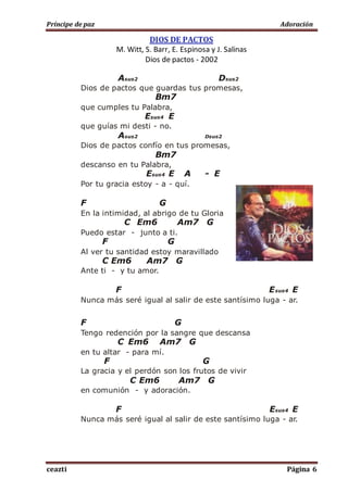Príncipe de paz Adoración
ceazti Página 6
DIOS DE PACTOS
M. Witt, S. Barr, E. Espinosa y J. Salinas
Dios de pactos - 2002
Asus2 Dsus2
Dios de pactos que guardas tus promesas,
Bm7
que cumples tu Palabra,
Esus4 E
que guías mi desti - no.
Asus2 Dsus2
Dios de pactos confío en tus promesas,
Bm7
descanso en tu Palabra,
Esus4 E A - E
Por tu gracia estoy - a - quí.
F G
En la intimidad, al abrigo de tu Gloria
C Em6 Am7 G
Puedo estar - junto a ti.
F G
Al ver tu santidad estoy maravillado
C Em6 Am7 G
Ante ti - y tu amor.
F Esus4 E
Nunca más seré igual al salir de este santísimo luga - ar.
F G
Tengo redención por la sangre que descansa
C Em6 Am7 G
en tu altar - para mí.
F G
La gracia y el perdón son los frutos de vivir
C Em6 Am7 G
en comunión - y adoración.
F Esus4 E
Nunca más seré igual al salir de este santísimo luga - ar.
 