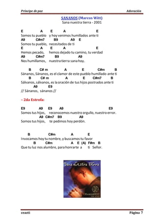 Príncipe de paz Adoración
ceazti Página 7
SANANOS (Marcos Witt)
Sana nuestra tierra - 2001
E A E A E
Somos tu pueblo y hoy venimos humillados ante ti
A9 C#m7 B9 A9 E
Somos tu pueblo, necesitados de ti
E A E A E
Hemos pecado, hemos dejado tu camino, tu verdad
A9 C#m7 B9 A9
Nos humillamos, nuestra tierra sana hoy.
B C# m A E C#m B
Sánanos, Sánanos, es el clamor de este pueblo humillado ante ti
B C# m A E C#m7 B
Sálvanos, sálvanos, es la oración de tus hijos postrados ante ti
A9 E9
// Sánanos, sánanos //
– 2da Estrofa:
E9 A9 E9 A9 E9
Somos tus hijos, reconocemos nuestro orgullo, nuestro error.
A9 C#m7 B9 A9
Somos tus hijos, te pedimos hoy perdón.
B C#m A E
Invocamos hoy tu nombre, y buscamos tu favor
B C#m A E (A) F#m B
Que tu luz nos alumbre, para honrarte a ti Señor.
 