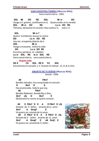 Príncipe de paz Adoración
ceazti Página 8
SANA NUESTRA TIERRA (Marcos Witt)
Sana nuestra tierra - 2001
SOL MI DO RE SOL Mi m DO
Vengo a ti guíame, santifícame en ti, Quiero andar en tu verdad
SOL Mi m DO RE La m DO RE
Tómame, abrázamemi corazón, Hoy vuelvea ti, solo a ti.
SOL Mi m 7
Quiero humillarme, buscar tu rostro
DO La m DO RE
Hoy me arrepiento delante de ti
SOL Mi m
Vengo a invocarte, inclina tu oído
DO La m DO RE
Escucha y perdona mi rebelión,
La m SOL RE la m SOL RE
Sana nuestra tierra, sana nuestra tierra.
- Repite todo
RE # FA SOL RE # FA SOL
Escucha hoy mi corazón, a ti levanto mi clamor. (C, D, B m, Em)
AMANTE DE TI SEÑOR (Marcos Witt)
Venció - 1996
A9 F#m7
Bendito Salvador, has conquistado mi corazón.
D Bm7 D E
Has enamorado, todo lo que soy.
A9 F#m7
Bendito Redentor, Amado Rey y Dios,
Bm7 (A) D Bm7 E
Muéstrame tu rostro, te quiero conocer.
A9 E F#m7 D E A E F#m7 D (A)
Amante de Ti Señor, amante de tu amor
Bm7 A Dmaj7 E
Yo quiero ser, amante de tu amor,
A9 E F#m7 D E A E F#m7 D (A)
Amante de ti Señor, amante de tu amor
Bm7 A Dmaj7 E A9 Dmj7, E
Yo quiero ser, amante de ti, Señor.
 