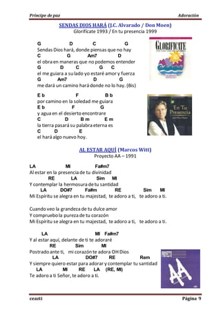Príncipe de paz Adoración
ceazti Página 9
SENDAS DIOS HARÁ (J.C. Alvarado / Don Moen)
Glorifícate 1993 / En tu presencia 1999
G D C G
Sendas Dios hará, donde piensas que no hay
C G Am7 D
el obra en maneras que no podemos entender
G D C G C
el me guiara a su lado yo estaré amor y fuerza
G Am7 D G
me dará un camino hará donde no lo hay. (Bis)
E b F B b
por camino en la soledad me guiara
E b F G
y agua en el desierto encontrare
C D B m E m
la tierra pasará su palabra eterna es
C D E
el hará algo nuevo hoy.
AL ESTAR AQUÍ (Marcos Witt)
Proyecto AA – 1991
LA MI Fa#m7
Al estar en la presencia de tu divinidad
RE LA Sim MI
Y contemplar la hermosura detu santidad
LA DO#7 Fa#m RE Sim MI
Mi Espíritu se alegra en tu majestad, te adoro a ti, te adoro a ti.
Cuando veo la grandeza de tu dulce amor
Y compruebo la pureza de tu corazón
Mi Espíritu se alegra en tu majestad, te adoro a ti, te adoro a ti.
LA MI Fa#m7
Y al estar aquí, delante de ti te adoraré
RE Sim MI
Postrado ante ti, mi corazón te adora OH Dios
LA DO#7 RE Rem
Y siempre quiero estar para adorar y contemplar tu santidad
LA MI RE LA (RE, MI)
Te adoro a ti Señor, te adoro a ti.
 