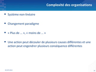 Complexité des organisations

 Système non-linéaire

 Changement paradigme

 « Plus de … », « moins de … »

 Une action peut découler de plusieurs causes différentes et une
    action peut engendrer plusieurs conséquence différentes




© OCTO 2012                                                         10
 