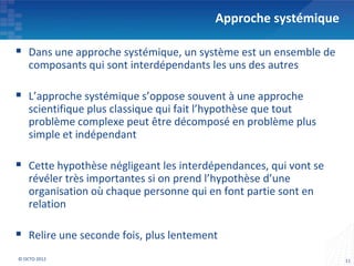 Approche systémique

 Dans une approche systémique, un système est un ensemble de
    composants qui sont interdépendants les uns des autres

 L’approche systémique s’oppose souvent à une approche
    scientifique plus classique qui fait l’hypothèse que tout
    problème complexe peut être décomposé en problème plus
    simple et indépendant

 Cette hypothèse négligeant les interdépendances, qui vont se
    révéler très importantes si on prend l’hypothèse d’une
    organisation où chaque personne qui en font partie sont en
    relation

 Relire une seconde fois, plus lentement
© OCTO 2012                                                      11
 