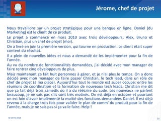 Jérome, chef de projet


Nous travaillons sur un projet stratégique pour une banque en ligne. Daniel (du
Marketing) est le client de ce produit.
Le projet a commencé en mars 2010 avec trois développeurs: Alex, Bruno et
Christian, plus un chef de projet (moi).
On a livré en juin la première version, qui tourne en production. Le client était super
content du résultat.
Il a plein de nouvelles idées et nous a demandé de les implémenter pour la fin de
l'année.
Au vu du nombre de fonctionnalités demandées, j'ai décidé avec mon manager de
faire rentrer cinq développeurs de plus.
Mais maintenant ça fait huit personnes à gérer, et je n'ai plus le temps. On a donc
décidé avec mon manager de faire passer Christian, le tech lead, dans un rôle de
chef de projet (à ma place). Aujourd'hui tout le monde est super occupé: entre les
réunions de coordination et la formation de nouveaux tech leads, Christian me dit
que ça fait déjà trois samedis où il a du réécrire du code. Les nouveaux ne parlent
beaucoup, je ne sais pas s'ils sont très motivés. On est déjà en octobre et pourtant
on est loin d'avoir implémenté la moitié des fonctions demandées Daniel. Il est déjà
revenu à la charge trois fois pour valider le plan de comm' du produit pour la fin de
l'année, mais je ne sais pas si ça va le faire. Help !

© OCTO 2012                                                                               23
 